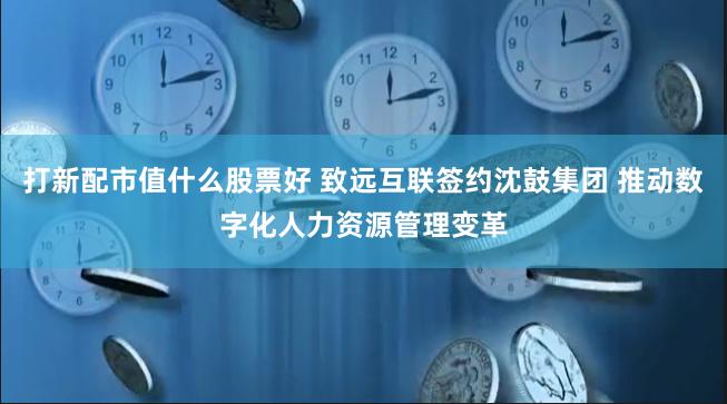 打新配市值什么股票好 致远互联签约沈鼓集团 推动数字化人力资源管理变革