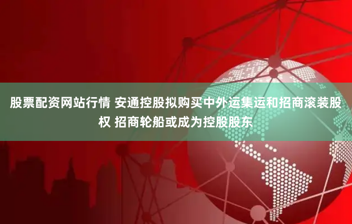 股票配资网站行情 安通控股拟购买中外运集运和招商滚装股权 招商轮船或成为控股股东