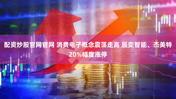配资炒股官网官网 消费电子概念震荡走高 辰奕智能、杰美特20%幅度涨停