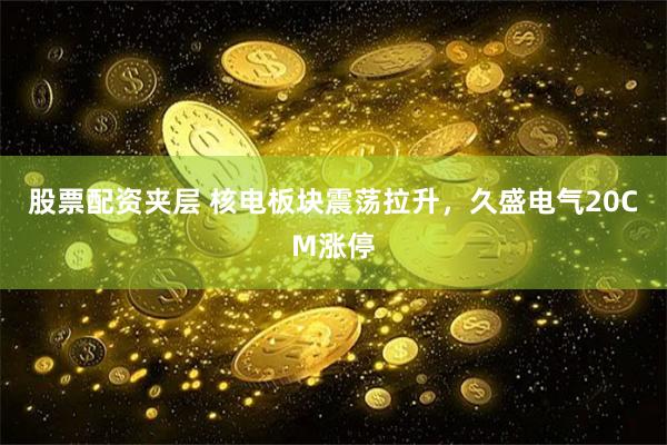 股票配资夹层 核电板块震荡拉升，久盛电气20CM涨停