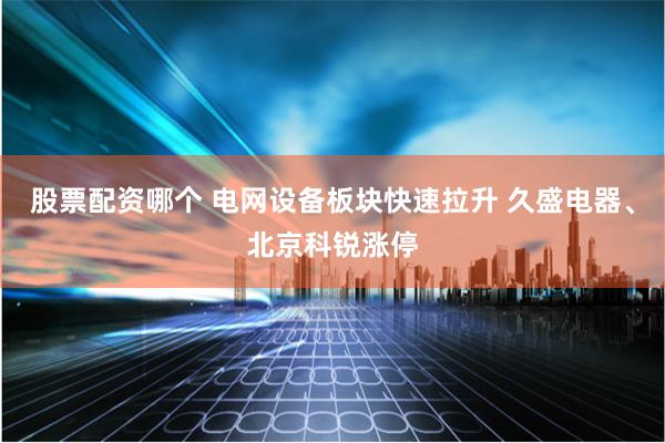 股票配资哪个 电网设备板块快速拉升 久盛电器、北京科锐涨停