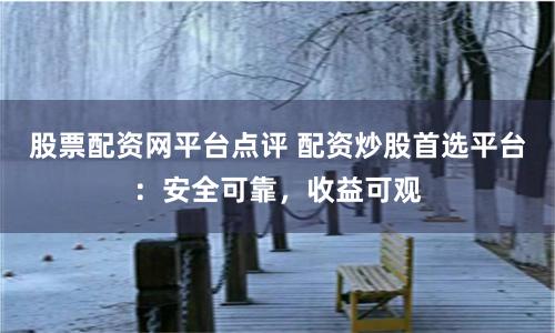 股票配资网平台点评 配资炒股首选平台：安全可靠，收益可观