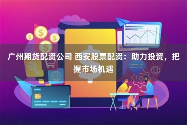 广州期货配资公司 西安股票配资：助力投资，把握市场机遇