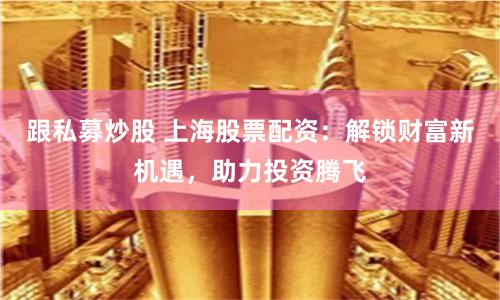 跟私募炒股 上海股票配资：解锁财富新机遇，助力投资腾飞