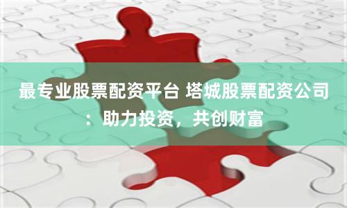 最专业股票配资平台 塔城股票配资公司：助力投资，共创财富
