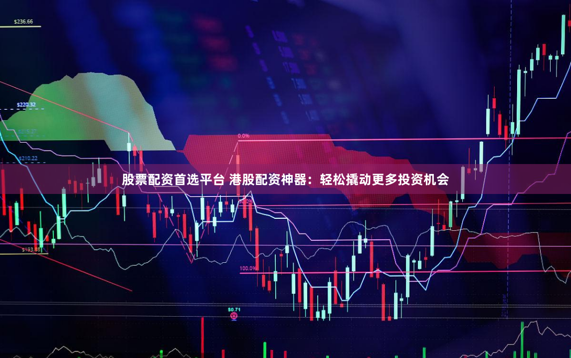 股票配资首选平台 港股配资神器：轻松撬动更多投资机会