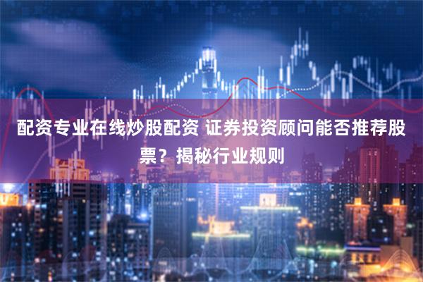 配资专业在线炒股配资 证券投资顾问能否推荐股票？揭秘行业规则