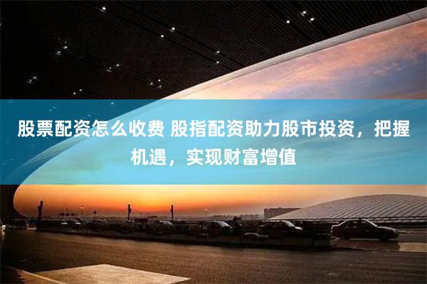 股票配资怎么收费 股指配资助力股市投资，把握机遇，实现财富增值