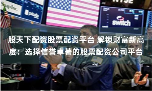 股天下配资股票配资平台 解锁财富新高度:选择信誉卓著的股票配资公司平台