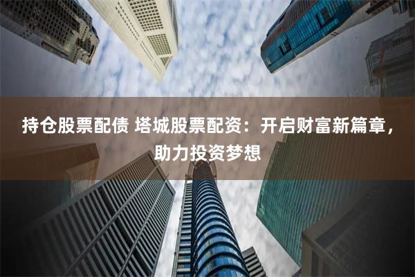 持仓股票配债 塔城股票配资:开启财富新篇章,助力投资梦想
