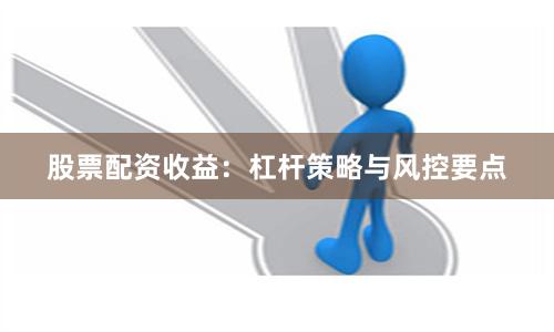 股票配资收益:杠杆策略与风控要点